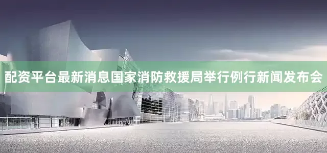配资平台最新消息国家消防救援局举行例行新闻发布会