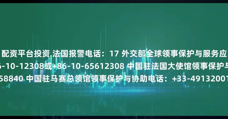 配资平台投资 　　法国报警电话：17 　　外交部全球领事保护与服务应急热线（24小时）：+86-10-12308或+86-10-65612308 　　中国驻法国大使馆领事保护与协助电话：+33-153758840 　　中国驻马赛总领馆领事保护与协助电话：+33-491320019 　　中国驻斯特拉斯堡总领馆领事保护与协助电话：+33-609994464 　　中国驻里昂总领馆领事保护与协助电话：+3