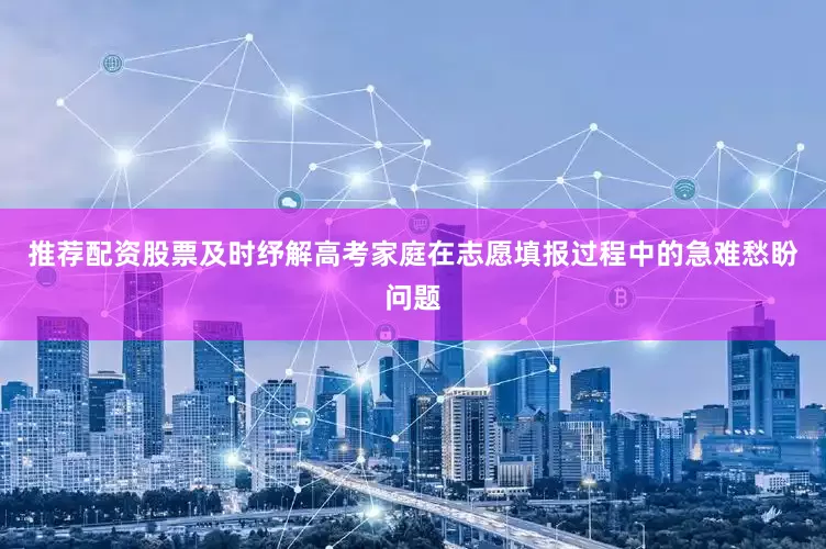 推荐配资股票及时纾解高考家庭在志愿填报过程中的急难愁盼问题