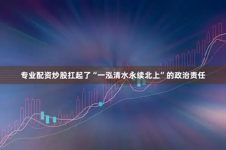 专业配资炒股扛起了“一泓清水永续北上”的政治责任