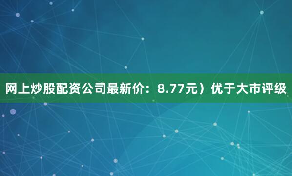 网上炒股配资公司最新价：8.77元）优于大市评级