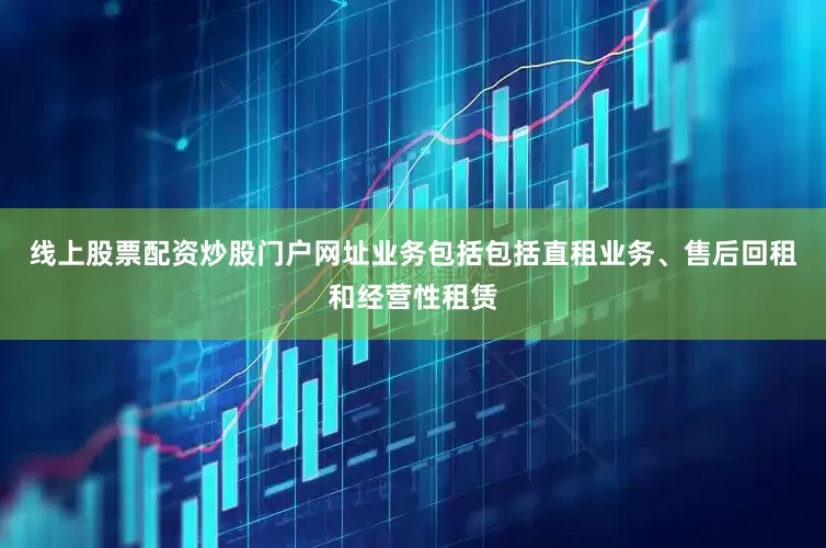线上股票配资炒股门户网址业务包括包括直租业务、售后回租和经营性租赁